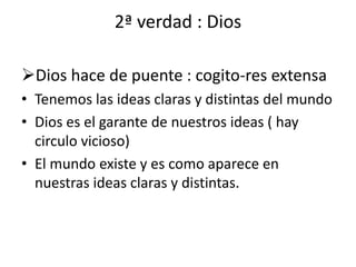 2ª verdad : Dios
Dios hace de puente : cogito-res extensa
• Tenemos las ideas claras y distintas del mundo
• Dios es el garante de nuestros ideas ( hay
circulo vicioso)
• El mundo existe y es como aparece en
nuestras ideas claras y distintas.
 