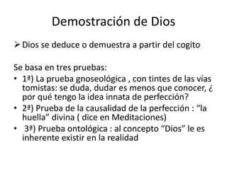 Demostración de Dios
Dios se deduce o demuestra a partir del cogito
Se basa en tres pruebas:
• 1ª) La prueba gnoseológica , con tintes de las vías
tomistas: se duda, dudar es menos que conocer, ¿
por qué tengo la idea innata de perfección?
• 2ª) Prueba de la causalidad de la perfección : “la
huella” divina ( dice en Meditaciones)
• 3ª) Prueba ontológica : al concepto “Dios” le es
inherente existir en la realidad
 