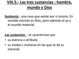 VIII.5.- Las tres sustancias : hombre,
mundo y Dios
Sustancia : una cosa que existe por sí misma. En
sentido estricto es Dios, pero además el yo y
el mundo material.
Las sustancias : se caracterizan por
• su esencia o atributo
• su modos ( maneras en las que se da su
esencia)
 