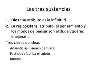 Las tres sustancias
1. Dios : su atributo es la infinitud
2. La res cogitans: atributo, el pensamiento y
los modos de pensar son el dudar, querer,
imaginar…
Tres clases de ideas
Adventicias ( vienen de fuera)
Facticias : fabrica el sujeto
Innatas
 
