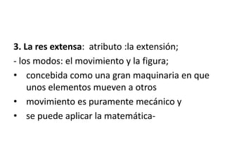 3. La res extensa: atributo :la extensión;
- los modos: el movimiento y la figura;
• concebida como una gran maquinaria en que
unos elementos mueven a otros
• movimiento es puramente mecánico y
• se puede aplicar la matemática-
 