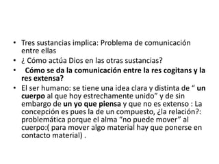 • Tres sustancias implica: Problema de comunicación
entre ellas
• ¿ Cómo actúa Dios en las otras sustancias?
• Cómo se da la comunicación entre la res cogitans y la
res extensa?
• El ser humano: se tiene una idea clara y distinta de “ un
cuerpo al que hoy estrechamente unido” y de sin
embargo de un yo que piensa y que no es extenso : La
concepción es pues la de un compuesto, ¿la relación?:
problemática porque el alma “no puede mover” al
cuerpo:( para mover algo material hay que ponerse en
contacto material) .
 