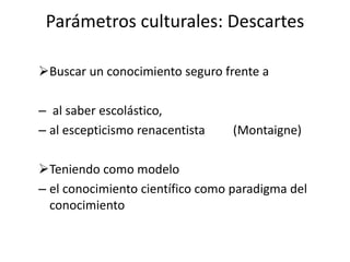 Parámetros culturales: Descartes
Buscar un conocimiento seguro frente a
– al saber escolástico,
– al escepticismo renacentista (Montaigne)
Teniendo como modelo
– el conocimiento científico como paradigma del
conocimiento
 