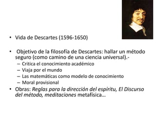 • Vida de Descartes (1596-1650)
• Objetivo de la filosofía de Descartes: hallar un método
seguro (como camino de una ciencia universal).-
– Critica el conocimiento académico
– Viaja por el mundo
– Las matemáticas como modelo de conocimiento
– Moral provisional
• Obras: Reglas para la dirección del espíritu, El Discurso
del método, meditaciones metafísica…
 