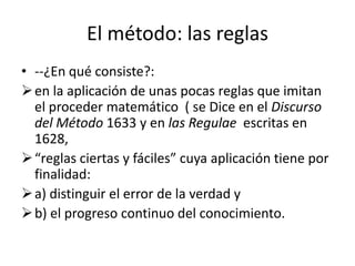 El método: las reglas
• --¿En qué consiste?:
en la aplicación de unas pocas reglas que imitan
el proceder matemático ( se Dice en el Discurso
del Método 1633 y en las Regulae escritas en
1628,
“reglas ciertas y fáciles” cuya aplicación tiene por
finalidad:
a) distinguir el error de la verdad y
b) el progreso continuo del conocimiento.
 