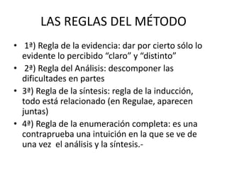LAS REGLAS DEL MÉTODO
• 1ª) Regla de la evidencia: dar por cierto sólo lo
evidente lo percibido “claro” y “distinto”
• 2ª) Regla del Análisis: descomponer las
dificultades en partes
• 3ª) Regla de la síntesis: regla de la inducción,
todo está relacionado (en Regulae, aparecen
juntas)
• 4ª) Regla de la enumeración completa: es una
contraprueba una intuición en la que se ve de
una vez el análisis y la síntesis.-
 