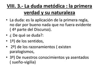 VIII. 3.- La duda metódica : la primera
verdad y su naturaleza
• La duda: es la aplicación de la primera regla,
no dar por bueno nada que no fuera evidente
( 4ª parte del Discurso).
• ¿ De qué se duda?:
• 1º) de los sentidos,
• 2º) de los razonamientos ( existen
paralogismos,
• 3º) De nuestros conocimientos ya asentados
( sueño-vigilia)
 