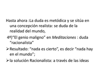 Hasta ahora :La duda es metódica y se sitúa en
una concepción realista: se duda de la
realidad del mundo,
4º)“El genio maligno” en Meditaciones : duda
“racionalista”
Resultado: “nada es cierto”, es decir “nada hay
en el mundo”;
la solución Racionalista: a través de las ideas
 