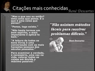 • "Mas o que sou eu então?
Uma coisa que pensa. E o
que é uma coisa que
pensa?"
• "Penso, logo existo.“
• "Não basta termos um
bom espírito, o mais
importante é aplicá-lo
bem."
• "A leitura de todos os
bons livros é uma
conversação com as mais
honestas pessoas dos
séculos passados."
• Para examinar a verdade,
é necessário, uma vez na
vida, colocar todas as
coisas em dúvida o
máximo possível."
Citações mais conhecidas
 