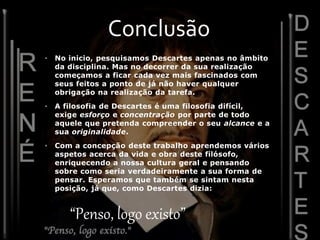 • No inicio, pesquisamos Descartes apenas no âmbito
da disciplina. Mas no decorrer da sua realização
começamos a ficar cada vez mais fascinados com
seus feitos a ponto de já não haver qualquer
obrigação na realização da tarefa.
• A filosofia de Descartes é uma filosofia difícil,
exige esforço e concentração por parte de todo
aquele que pretenda compreender o seu alcance e a
sua originalidade.
• Com a concepção deste trabalho aprendemos vários
aspetos acerca da vida e obra deste filósofo,
enriquecendo a nossa cultura geral e pensando
sobre como seria verdadeiramente a sua forma de
pensar. Esperamos que também se sintam nesta
posição, já que, como Descartes dizia:
Conclusão
“Penso, logo existo”
 