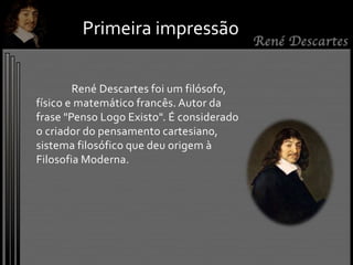 René Descartes foi um filósofo,
físico e matemático francês. Autor da
frase "Penso Logo Existo". É considerado
o criador do pensamento cartesiano,
sistema filosófico que deu origem à
Filosofia Moderna.
Primeira impressão
 