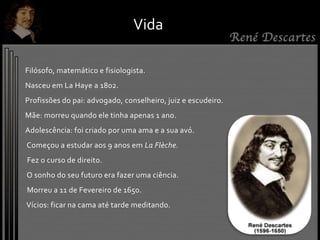 Vida
Filósofo, matemático e fisiologista.
Nasceu em La Haye a 1802.
Profissões do pai: advogado, conselheiro, juiz e escudeiro.
Mãe: morreu quando ele tinha apenas 1 ano.
Adolescência: foi criado por uma ama e a sua avó.
Começou a estudar aos 9 anos em La Flèche.
Fez o curso de direito.
O sonho do seu futuro era fazer uma ciência.
Morreu a 11 de Fevereiro de 1650.
Vícios: ficar na cama até tarde meditando.
 