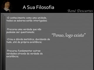 •O conhecimento como uma unidade,
todos os saberes estão interligados;
•Procurou uma verdade que não
pudesse ser questionada;
•Criou a dúvida metódica, duvidando de
tudo, até da própria existência;
•Procurou fundamentar outras
verdades através da verdade da
existência;
A Sua Filosofia
“Penso, logo existo”
 