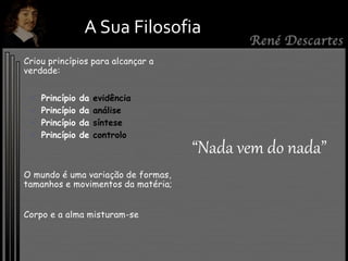 A Sua Filosofia
Criou princípios para alcançar a
verdade:
 Princípio da evidência
 Princípio da análise
 Princípio da síntese
 Princípio de controlo
O mundo é uma variação de formas,
tamanhos e movimentos da matéria;
Corpo e a alma misturam-se
“Nada vem do nada”
 