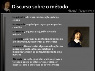 • Na primeira, diversas considerações sobre a
ciência
• Na segunda, as principais regras para a prática
científica
• Na terceira, algumas das justificativas do
método
• Na quarta, as provas da existência de Deus e da
alma humana, fundamentos da metafísica
• Na quinta, Descartes faz algumas aplicações do
método a questões físicas e relativas à
medicina; também as particularidades da alma
humana
• Na sexta, as razões que o levaram a escrever o
tratado e aquilo que Descartes acredita ser
essencial para o progresso do conhecimento
Discurso sobre o método
 