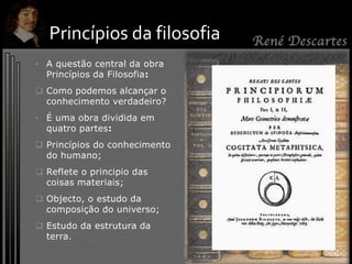 • A questão central da obra
Princípios da Filosofia:
 Como podemos alcançar o
conhecimento verdadeiro?
• É uma obra dividida em
quatro partes:
 Princípios do conhecimento
do humano;
 Reflete o principio das
coisas materiais;
 Objecto, o estudo da
composição do universo;
 Estudo da estrutura da
terra.
Princípios da filosofia
 
