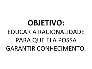 OBJETIVO:
EDUCAR A RACIONALIDADE
PARA QUE ELA POSSA
GARANTIR CONHECIMENTO.
 