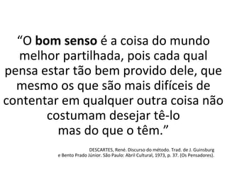“O bom senso é a coisa do mundo
melhor partilhada, pois cada qual
pensa estar tão bem provido dele, que
mesmo os que são mais difíceis de
contentar em qualquer outra coisa não
costumam desejar tê-lo
mas do que o têm.”
DESCARTES, René. Discurso do método. Trad. de J. Guinsburg
e Bento Prado Júnior. São Paulo: Abril Cultural, 1973, p. 37. (Os Pensadores).
 