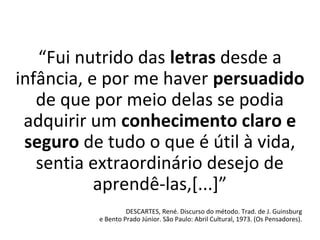 “Fui nutrido das letras desde a
infância, e por me haver persuadido
de que por meio delas se podia
adquirir um conhecimento claro e
seguro de tudo o que é útil à vida,
sentia extraordinário desejo de
aprendê-las,[...]”
DESCARTES, René. Discurso do método. Trad. de J. Guinsburg
e Bento Prado Júnior. São Paulo: Abril Cultural, 1973. (Os Pensadores).
 