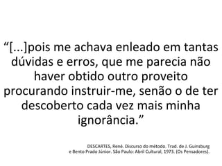 “[...]pois me achava enleado em tantas
dúvidas e erros, que me parecia não
haver obtido outro proveito
procurando instruir-me, senão o de ter
descoberto cada vez mais minha
ignorância.”
DESCARTES, René. Discurso do método. Trad. de J. Guinsburg
e Bento Prado Júnior. São Paulo: Abril Cultural, 1973. (Os Pensadores).
 