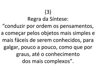 (3)
Regra da Síntese:
“conduzir por ordem os pensamentos,
a começar pelos objetos mais simples e
mais fáceis de serem conhecidos, para
galgar, pouco a pouco, como que por
graus, até o conhecimento
dos mais complexos”.
 