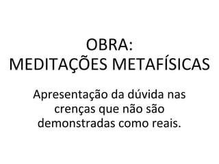 OBRA:
MEDITAÇÕES METAFÍSICAS
Apresentação da dúvida nas
crenças que não são
demonstradas como reais.
 