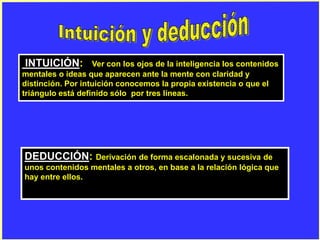 INTUICIÓN: Ver con los ojos de la inteligencia los contenidos
mentales o ideas que aparecen ante la mente con claridad y
distinción. Por intuición conocemos la propia existencia o que el
triángulo está definido sólo por tres líneas.
DEDUCCIÓN: Derivación de forma escalonada y sucesiva de
unos contenidos mentales a otros, en base a la relación lógica que
hay entre ellos.
 