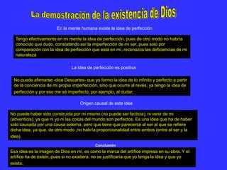 Tengo efectivamente en mi mente la idea de perfección, pues de otro modo no habría
conocido que dudo, constatando así la imperfección de mi ser, pues solo por
comparación con la idea de perfección que está en mí, reconozco las deficiencias de mi
naturaleza
En la mente humana existe la idea de perfección
No puede afirmarse -dice Descartes- que yo formo la idea de lo infinito y perfecto a partir
de la conciencia de mi propia imperfección, sino que ocurre al revés, ya tengo la idea de
perfección y por eso me sé imperfecto, por ejemplo, al dudar.
La idea de perfección es positiva
No puede haber sido construida por mi mismo (no puede ser facticia), ni venir de mi
(adventicia), ya que ni yo ni las cosas del mundo son perfectos. Es una idea que ha de haber
sido causada por una causa externa, pero que tiene que parecerse al ser al que se refiere
dicha idea, ya que, de otro modo ,no habría proporcionalidad entre ambos (entre el ser y la
idea).
Origen causal de esta idea
Esa idea es la imagen de Dios en mí, es como la marca del artífice impresa en su obra. Y el
artífice ha de existir, pues si no existiera, no se justificaría que yo tenga la idea y que yo
exista.
Conclusión
 