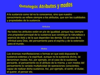 A la sustancia como tal no la conocemos, sino que nuestro
conocimiento se refiere siempre a los atributos, que son las cualidades
y propiedades de la sustancia.
No todos los atributos están en píe de igualdad, porque hay siempre
una propiedad principal de la sustancia que constituye la naturaleza o
esencia de ésta y de la que dependen las demás. Es el caso de la
infinitud para Dios, del pensamiento para el espíritu y de la extensión
para el mundo.
Las diversas manifestaciones o formas en que está dispuesta la
sustancia extensa y la espiritual, aunque no la sustancia divina, se
denominan modos. Así, por ejemplo, en el caso de la sustancia
pensante, el pensamiento es el atributo de la misma, y son modos del
pensamiento la variada multiplicidad de operaciones conscientes,
capaz de realizar dicha sustancia. Así, por ejemplo, el sentir, el dudar,
el querer, el pensar etc.
Modos
Atributos
 