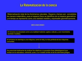 Matematización total de los fenómenos naturales.:.Espacio y tiempo son concebidos
de manera matemática, pues el espacio físico se identifica con el espacio geométrico
y el tiempo se representa como una realidad medible y expresable geométricamente.
Se prescinde totalmente de analizar los objetivos o supuestos fines (teleologismo) que
existen en la naturaleza, volviendo, pues, a un modelo similar al de los atomistas griegos.
MECANICISMO
El Universo es estudiado como una realidad material, sujeta a cálculo, y con movimiento
(también medible).
El Universo se asemeja a una máquina, como el reloj, la más perfecta de las máquinas
conocidas.
 