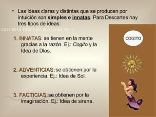 1. INNATAS :  se tienen en la mente gracias a la razón. Ej.:  Cogito  y la Idea de Dios. 2. ADVENTICIAS:  se obtienen por la experiencia. Ej.: Idea de Sol. 3. FACTICIAS:  se obtienen por la imaginación. Ej.: Idea de sirena. Las ideas claras y distintas que se producen por intuición son  simples e  innatas . Para Descartes hay tres tipos de ideas: COGITO 