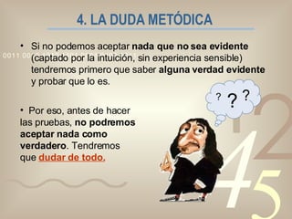 4. LA DUDA METÓDICA   Si no podemos aceptar  nada que no sea evidente  (captado por la intuición, sin experiencia sensible) tendremos primero que saber  alguna verdad evidente  y probar que lo es. Por eso, antes de hacer las pruebas,  no podremos aceptar nada como verdadero . Tendremos que  dudar de todo. ? ? ? 