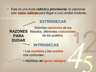 Esta es una duda  radical y provisional , la usaremos sólo  como método  para llegar a una verdad evidente. RAZONES PARA DUDAR EXTRÍNSECAS Distintas  opiniones  de los filósofos, diferentes  costumbres  de los pueblos. INTRÍNSECAS Los  sentidos  y los  sueños  nos confunden. Hipótesis del  genio maligno . 