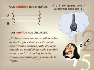 Los  sentidos  nos engañan: A B “ A” y “B” son iguales, pero “A” parece más larga que “B”. Los  sueños  nos despistan: ¡Cuántas veces me ha sucedido soñar de noche que estaba en este mismo sitio, vestido, sentado junto al fuego, estando en realidad desnudo y metido en la cama! (…) no hay indicios ciertos para distinguir el sueño de la vigilia. Z Z Z 