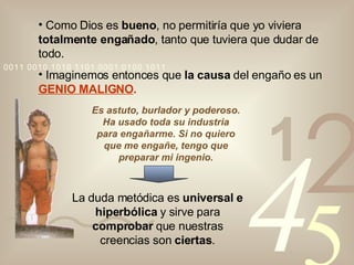 Como Dios es  bueno , no permitiría que yo viviera  totalmente engañado , tanto que tuviera que dudar de todo. Imaginemos entonces que  la causa  del engaño es un  GENIO MALIGNO . Es astuto, burlador y poderoso. Ha usado toda su industria para engañarme. Si no quiero que me engañe, tengo que preparar mi ingenio. La duda metódica es  universal e hiperbólica  y sirve para  comprobar  que nuestras creencias son  ciertas . 
