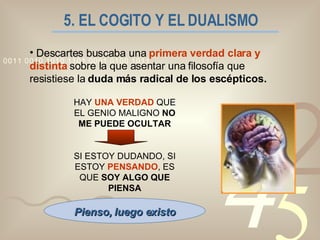 5. EL COGITO Y EL DUALISMO Descartes buscaba una  primera verdad clara y distinta   sobre la que asentar una filosofía que resistiese la  duda más radical de los escépticos. HAY  UNA VERDAD  QUE EL GENIO MALIGNO  NO ME PUEDE OCULTAR SI ESTOY DUDANDO, SI ESTOY  PENSANDO , ES QUE  SOY ALGO QUE PIENSA Pienso, luego existo 