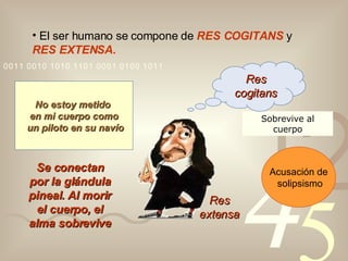 El ser humano se compone de  RES COGITANS  y  RES EXTENSA. Res extensa No estoy metido  en mi cuerpo como un piloto en su navío Se conectan por la glándula pineal .   Al morir el cuerpo, el alma sobrevive Acusación de solipsismo Sobrevive al cuerpo Res cogitans 