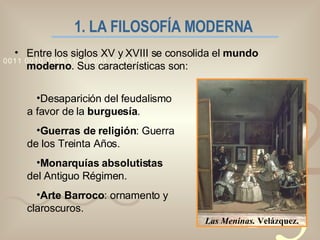 1. LA FILOSOFÍA MODERNA   Las Meninas.  Velázquez. Entre los siglos XV y XVIII se consolida el  mundo moderno . Sus características son: Desaparición del feudalismo a favor de la  burguesía . Guerras de religión : Guerra de los Treinta Años. Monarquías absolutistas  del Antiguo Régimen. Arte Barroco : ornamento y claroscuros. 