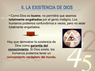 6. LA EXISTENCIA DE DIOS Como Dios es  bueno , no permitirá que seamos  totalmente engañados  por el genio maligno .  Los humanos podemos confundirnos a veces, pero no estar totalmente engañados. Hay que demostrar la existencia de Dios como  garantía del conocimiento . Si Dios existe, los humanos podemos tener un  conocimiento verdadero del mundo . 