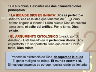 En sus obras, Descartes usa  dos demostraciones principales : LA IDEA DE DIOS ES INNATA : Dios es  perfecto e infinito , esa es la idea que tenemos de Él. ¿Cómo hemos llegado a tenerla? La ha puesto Dios en nuestra alma como  el sello del artífice . Por lo tanto,  Dios existe . EL ARGUMENTO ONTOLÓGICO   (creado por S. Anselmo): Está basado en la  perfección divina . Dios es perfecto. Un ser perfecto tiene que existir. Por lo tanto,  Dios existe . Probada la existencia de Dios,  desaparece la duda .  El genio maligno no existe.  El mundo externo sí.   Si nos equivocamos es porque nuestra razón es limitada. 