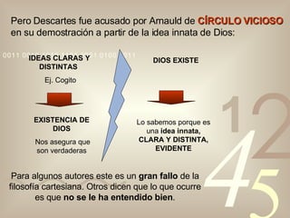 Para algunos autores este es un  gran fallo  de la filosofía cartesiana. Otros dicen que lo que ocurre es que  no se le ha entendido bien . Pero Descartes fue acusado por Arnauld de  CÍRCULO VICIOSO  en su demostración a partir de la idea innata de Dios: IDEAS CLARAS Y DISTINTAS  Ej. Cogito EXISTENCIA DE DIOS Nos asegura que son verdaderas DIOS EXISTE Lo sabemos porque es una  idea innata, CLARA Y DISTINTA, EVIDENTE 