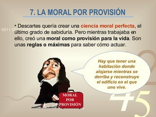 7. LA MORAL POR PROVISIÓN Descartes quería crear una  ciencia moral perfecta , el último grado de sabiduría. Pero mientras trabajaba en ello, creó una  moral como provisión para la vida . Son unas  reglas o máximas  para saber cómo actuar. MORAL POR PROVISIÓN Hay que tener una habitación donde alojarse mientras se derriba y reconstruye el edificio en el que uno vive. 