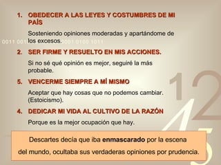 OBEDECER A LAS LEYES Y COSTUMBRES DE MI PAÍS Sosteniendo opiniones moderadas y apartándome de los excesos. 2 . SER FIRME Y RESUELTO EN MIS ACCIONES. Si no sé qué opinión es mejor, seguiré la más probable. VENCERME SIEMPRE A MÍ MISMO Aceptar que hay cosas que no podemos cambiar. (Estoicismo). 4. DEDICAR MI VIDA AL CULTIVO DE LA RAZÓN Porque es la mejor ocupación que hay. Descartes decía que iba  enmascarado  por la escena  del mundo, ocultaba sus verdaderas opiniones por prudencia. 