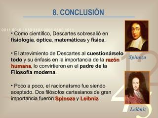 8. CONCLUSIÓN Como científico, Descartes sobresalió en  fisiología ,  óptica ,  matemáticas  y  física . El atrevimiento de Descartes al  cuestionárselo todo  y su énfasis en la importancia de la  razón humana , lo convirtieron en el  padre de la Filosofía moderna . Poco a poco, el racionalismo fue siendo aceptado. Dos filósofos cartesianos de gran importancia fueron  Spinoza  y  Leibniz . Spinoza Leibniz 