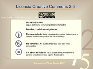 Licencia Creative Commons 2.5 Usted es libre de: copiar, distribuir y comunicar públicamente la obra Bajo las condiciones siguientes: Reconocimiento . Debe reconocer los créditos de la obra de la manera especificada por el autor o el licenciador. No comercial . No puede utilizar esta obra para fines comerciales. Sin obras derivadas . No se puede alterar, transformar o generar una obra derivada a partir de esta obra.   Concepción Pérez García. 2007 