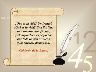 ¿Qué es la vida? Un frenesí. ¿Qué es la vida? Una ilusión,  una sombra, una ficción, y el mayor bien es pequeño: que toda la vida es sueño y los sueños, sueños son. Calderón de la Barca. 