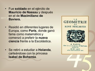 Fue  soldado  en el ejército de  Mauricio de Nassau  y después en el de  Maximiliano de Baviera. Residió en diferentes lugares de Europa, como  París , donde ganó fama como matemático y comenzó a preferir la  nueva ciencia  frente a la Escolástica. Se retiró a estudiar a  Holanda , carteándose con la princesa  Isabel de Bohemia . 
