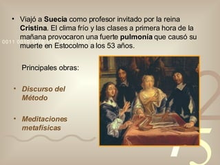 Viajó a  Suecia  como profesor invitado por la reina  Cristina . El clima frío y las clases a primera hora de la mañana provocaron una fuerte  pulmonía  que causó su muerte en Estocolmo a los 53 años. Principales obras: Discurso del Método Meditaciones metafísicas 