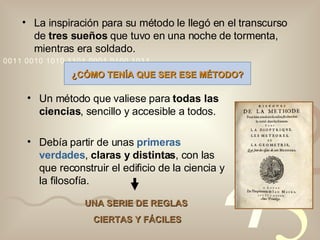 La inspiración para su método le llegó en el transcurso de  tres sueños  que tuvo en una noche de tormenta, mientras era soldado. ¿CÓMO TENÍA QUE SER ESE MÉTODO? Un método que valiese para  todas las ciencias , sencillo y accesible a todos. Debía partir de unas  primeras verdades ,  claras y distintas , con las que reconstruir el edificio de la ciencia y la filosofía. UNA SERIE DE REGLAS  CIERTAS Y FÁCILES 