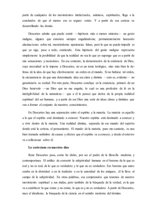 partir de cualquiera de los movimientos intelectuales, anímicos, espirituales, llega a la
conclusión de que al menos eso es seguro: existe. Y a partir de esa certeza va
desarrollando las demás.
Descartes admite que puede existir —hipótesis más o menos siniestra— un genio
maligno, alguien que estuviera siempre engañándome, permanentemente lanzando
alucinaciones sobre mí, mostrándome apariencias falsas, pero lo que no puede impedir es
que yo siga, pese a todo, existiendo. Esta hipótesis del genio maligno representa
simplemente la posibilidad de que la realidad no sea lo que yo supongo que es a partir de
mis sensaciones y raciocinios. En ese contexto, la demostración de la existencia de Dios,
cuya necesidad se le impone a Descartes, no es un tema teológico, sino más bien la de-
fensa de la idea de que hay efectivamente un orden en el mundo. Si no hubiese tal orden,
la circunstancia de que una determinada idea sea clara y distinta —esto es, evidente— no
garantizaría su verdad. Por otra parte, Descartes concluye en la existencia, primero de un
Dios benévolo —un Dios que no me engaña, lo cual es una profesión de fe en la
inteligibilidad de la naturaleza— que a él le parece que deriva de la propia realidad
espiritual del ser humano, y a partir de ese Dios una serie de ideas claras y distintas que
van a formar el conjunto de nuestros conocimientos.
En Descartes hay una separación entre el espíritu y la materia. La materia es aquello
a lo que el espíritu está destinado a conocer. Nuestro espíritu está destinado a conocer y
a vivir dentro de la materia. Una realidad distinta, separada de ese mundo del espíritu
donde está la certeza, el pensamiento. El mundo de la materia, puro me-canismo, es una
bien tramada urdimbre de causas y efectos que el espíritu va a conocer, y desde el exterior
va a reflexionar sobre él.
Lo cartesiano en nuestros días
Rene Descartes pasa, como he dicho, por ser el padre de la filosofía moderna y
contemporánea. El artífice de convertir la subjetividad humana en el baremo de lo que es
real y no es real, de lo que es verdadero y lo que no es verdadero. Ese baremo que antes
estaba en la divinidad o en la tradición o en la autoridad de los antiguos, él lo lleva al
campo de la subjetividad. En otras palabras, esa comprensión que tenemos de nuestro
movimiento espiritual y sus dudas, pero también de la búsqueda de la verdad, es la que
va a establecer lo que existe y no existe, lo que es y no es verdadero. A partir de Descartes,
nace el idealismo, la búsqueda de la ciencia en el sentido moderno del término.
 